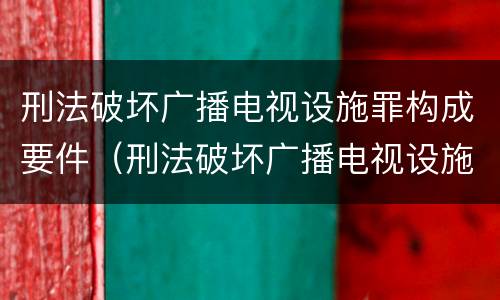 刑法破坏广播电视设施罪构成要件（刑法破坏广播电视设施罪构成要件是什么）