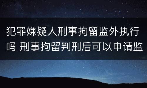 犯罪嫌疑人刑事拘留监外执行吗 刑事拘留判刑后可以申请监外执行吗