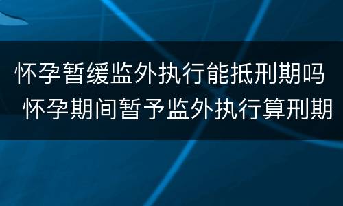 怀孕暂缓监外执行能抵刑期吗 怀孕期间暂予监外执行算刑期吗