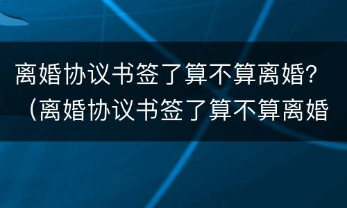 离婚协议书签了算不算离婚？（离婚协议书签了算不算离婚时间）