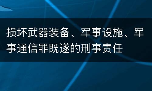 损坏武器装备、军事设施、军事通信罪既遂的刑事责任