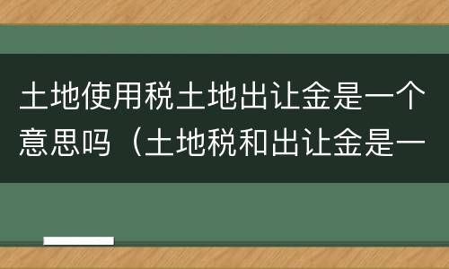 土地使用税土地出让金是一个意思吗（土地税和出让金是一样吗）