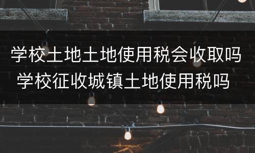 学校土地土地使用税会收取吗 学校征收城镇土地使用税吗