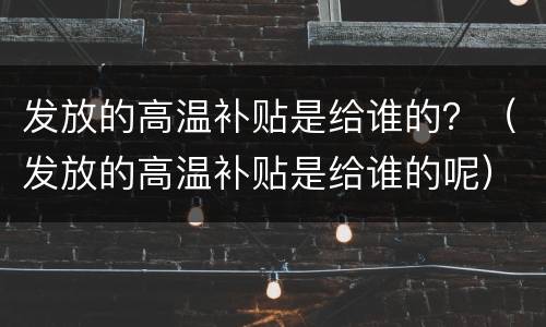 发放的高温补贴是给谁的？（发放的高温补贴是给谁的呢）