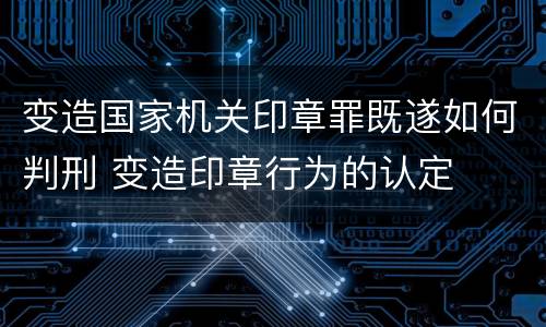 变造国家机关印章罪既遂如何判刑 变造印章行为的认定