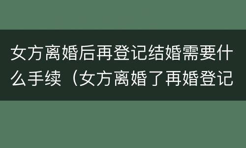 女方离婚后再登记结婚需要什么手续（女方离婚了再婚登记需要什么证件）