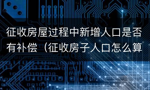 征收房屋过程中新增人口是否有补偿（征收房子人口怎么算）