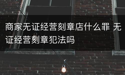 商家无证经营刻章店什么罪 无证经营刻章犯法吗