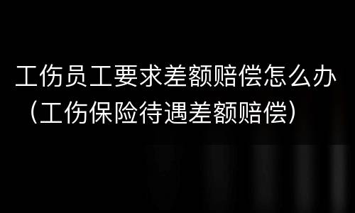 工伤员工要求差额赔偿怎么办（工伤保险待遇差额赔偿）