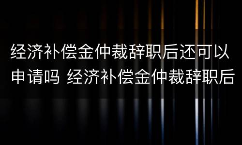 经济补偿金仲裁辞职后还可以申请吗 经济补偿金仲裁辞职后还可以申请吗知乎