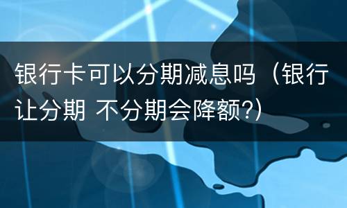 银行卡可以分期减息吗（银行让分期 不分期会降额?）