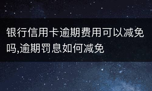 银行信用卡逾期费用可以减免吗,逾期罚息如何减免