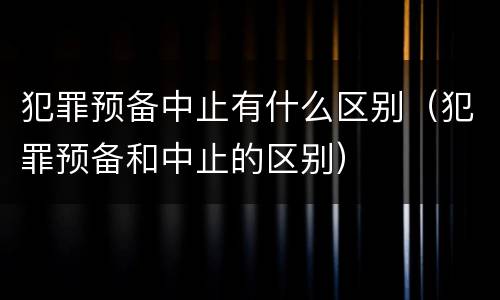 犯罪预备中止有什么区别（犯罪预备和中止的区别）