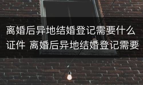 离婚后异地结婚登记需要什么证件 离婚后异地结婚登记需要什么证件和材料