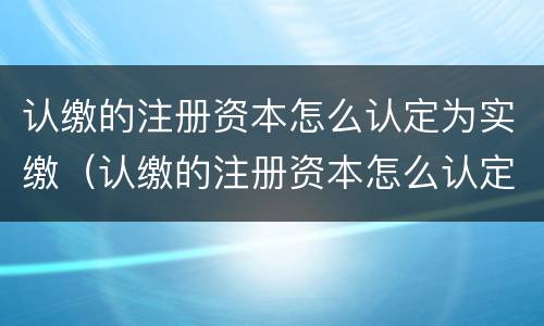 认缴的注册资本怎么认定为实缴（认缴的注册资本怎么认定为实缴资本）