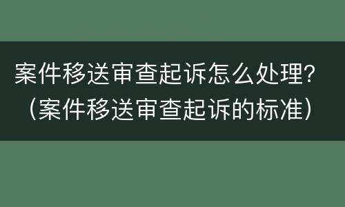 案件移送审查起诉怎么处理？（案件移送审查起诉的标准）