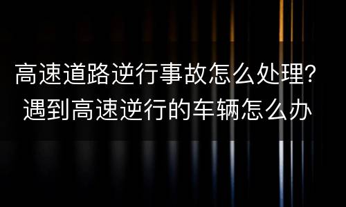 高速道路逆行事故怎么处理？ 遇到高速逆行的车辆怎么办