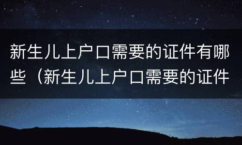 新生儿上户口需要的证件有哪些（新生儿上户口需要的证件有哪些材料）