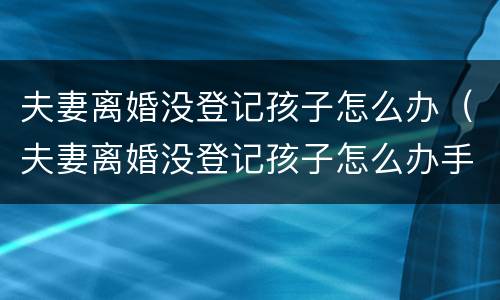 夫妻离婚没登记孩子怎么办（夫妻离婚没登记孩子怎么办手续）