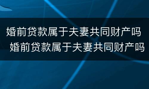 婚前贷款属于夫妻共同财产吗 婚前贷款属于夫妻共同财产吗知乎