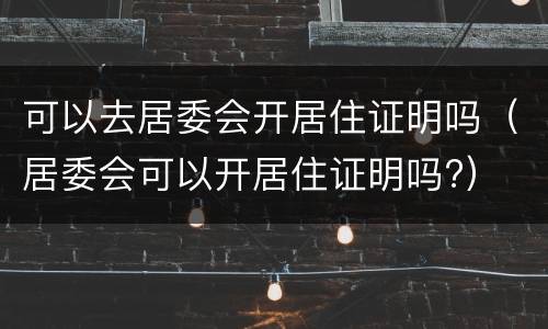 可以去居委会开居住证明吗（居委会可以开居住证明吗?）