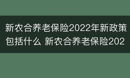 新农合养老保险2022年新政策包括什么 新农合养老保险2022年新政策包括什么呢