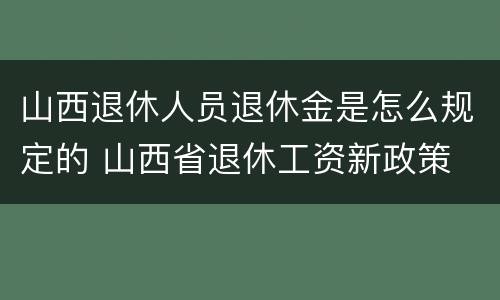 山西退休人员退休金是怎么规定的 山西省退休工资新政策