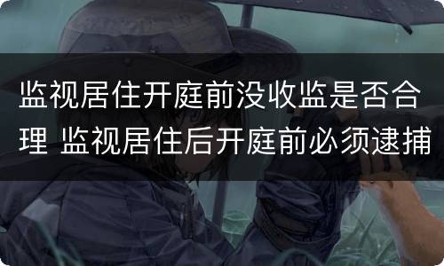 监视居住开庭前没收监是否合理 监视居住后开庭前必须逮捕吗