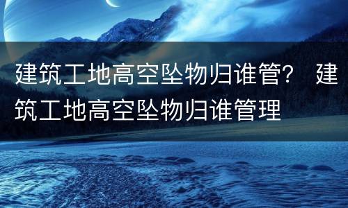 建筑工地高空坠物归谁管？ 建筑工地高空坠物归谁管理