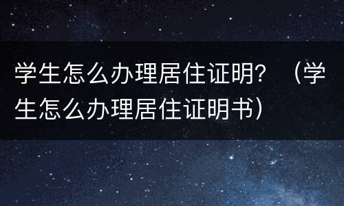 学生怎么办理居住证明？（学生怎么办理居住证明书）