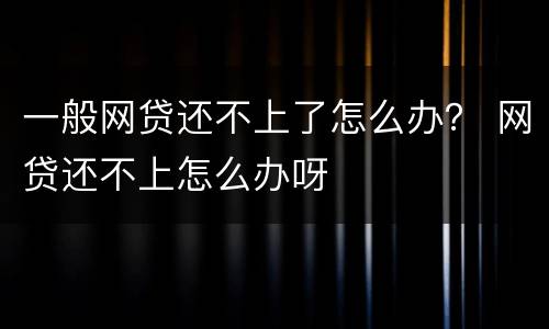 一般网贷还不上了怎么办？ 网贷还不上怎么办呀