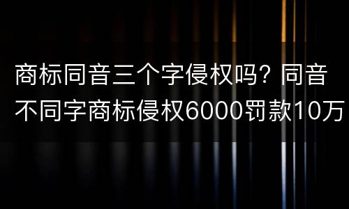 商标同音三个字侵权吗? 同音不同字商标侵权6000罚款10万