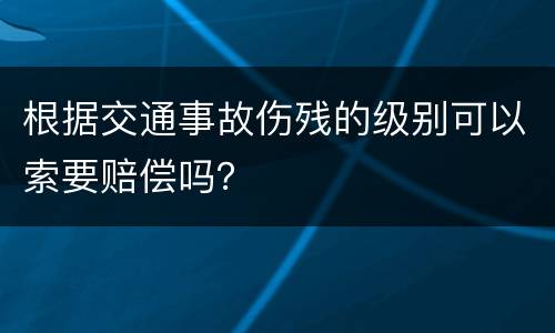 根据交通事故伤残的级别可以索要赔偿吗？