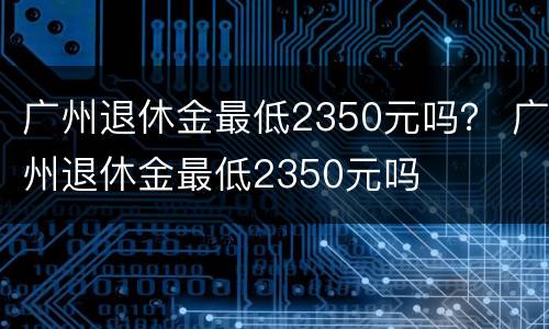 广州退休金最低2350元吗？ 广州退休金最低2350元吗