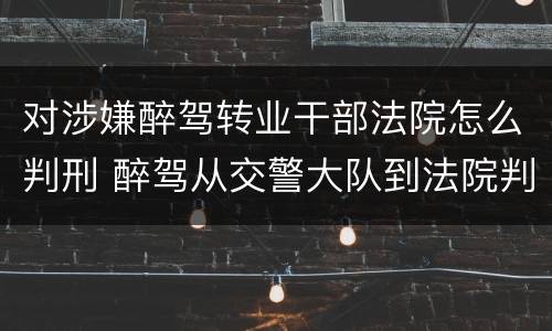 对涉嫌醉驾转业干部法院怎么判刑 醉驾从交警大队到法院判决下来