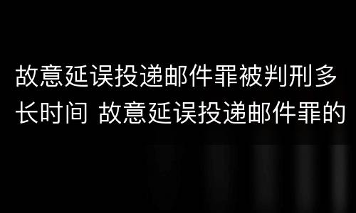 故意延误投递邮件罪被判刑多长时间 故意延误投递邮件罪的立案标准