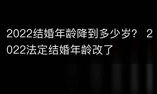 2022结婚年龄降到多少岁？ 2022法定结婚年龄改了