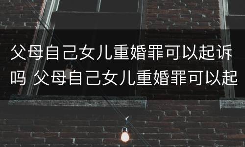 父母自己女儿重婚罪可以起诉吗 父母自己女儿重婚罪可以起诉吗知乎