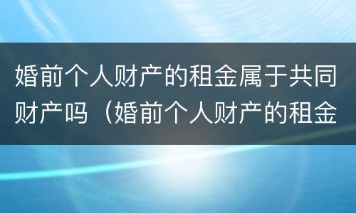 婚前个人财产的租金属于共同财产吗（婚前个人财产的租金属于共同财产吗为什么）