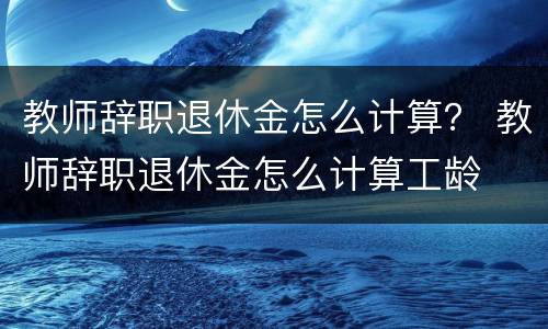 教师辞职退休金怎么计算？ 教师辞职退休金怎么计算工龄