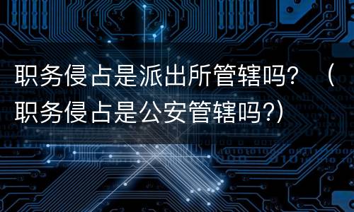 职务侵占是派出所管辖吗？（职务侵占是公安管辖吗?）