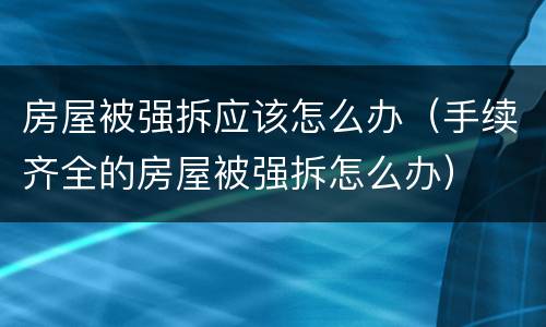 房屋被强拆应该怎么办（手续齐全的房屋被强拆怎么办）