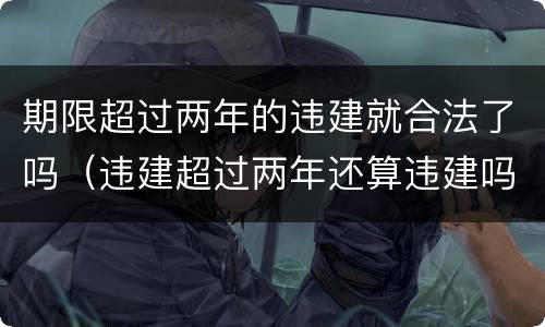 期限超过两年的违建就合法了吗（违建超过两年还算违建吗）