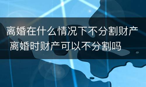 离婚在什么情况下不分割财产 离婚时财产可以不分割吗