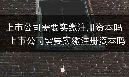 上市公司需要实缴注册资本吗 上市公司需要实缴注册资本吗