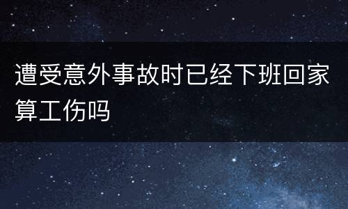 遭受意外事故时已经下班回家算工伤吗