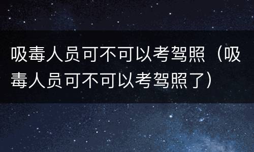 吸毒人员可不可以考驾照（吸毒人员可不可以考驾照了）