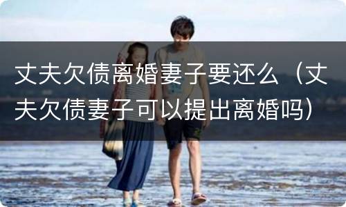 丈夫欠债离婚妻子要还么（丈夫欠债妻子可以提出离婚吗）