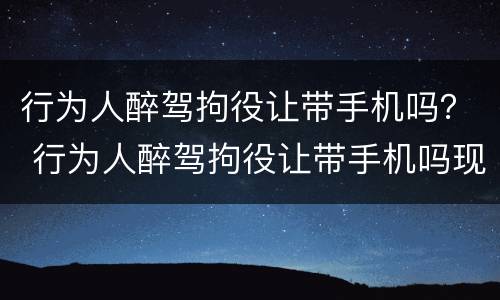 行为人醉驾拘役让带手机吗？ 行为人醉驾拘役让带手机吗现在