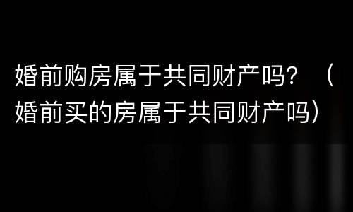 婚前购房属于共同财产吗？（婚前买的房属于共同财产吗）